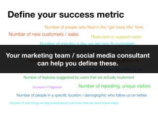 Deﬁne your success metric
                         Number of people who ﬁlled in the “get more info” form
 Number of new customers / sales
                                                         Reduction in support costs
                      Number of minutes a day we are nice to customers
Number of people who used a speciﬁc coupon that is associated with this campaign
Your marketing team / social media consultant
      Number of inﬂuential people who tweet something about us
         can help you deﬁne these.
                                          Number of inﬂuential blogs that linked to us

           Number of features suggested by users that we actually implement

                 Increase in Pagerank            Number of repeating, unique visitors
      Number of people in a speciﬁc location / demographic who follow us on twitter
 Number of new things we discovered about customers that we never knew before
 