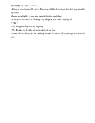 theo thứ tự: I à 1 à aà“–“, “+”, “.”. 
- Đứng xa bảng (khoảng 20 cm) và đứng sang một bên để tận dụng được ánh sáng, đảm bảo 
người học 
dễ quan sát, ghi chép và giáo viên quan sát lại được người học. 
- Cầm phấn thoải mái, khi viết bảng xoay đầu phấn theo chiều kim đồng hồ. 
* Chú ý 
- Nội dung ghi thống nhất với lời giảng. 
- Nói đến đâu ghi đến đấy, ghi chính xác tránh sai lầm. 
- Tránh viết tên đề mục quá dài và không nên viết tắt, nếu có viết tắt phải quy ước trước khi 
viết. 
