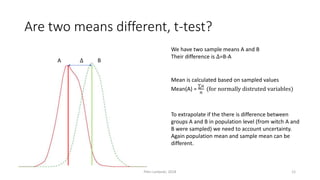 Are two means different, t-test?
A B∆
We have two sample means A and B
Their difference is ∆=B-A
Mean is calculated based on sampled values
Mean(A) =
∑𝑎
𝑛
(for normally distruted variables)
To extrapolate if the there is difference between
groups A and B in population level (from witch A and
B were sampled) we need to account uncertainty.
Again population mean and sample mean can be
different.
Petri Lankoski, 2018 12
 