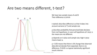 Are two means different, t-test?
A B∆
We have two sample means A and B
Their difference is ∆=B-A
t statistic describes difference so that it takes into
account variance (𝜎2) and sample size
p describes probability that perceived data deviates
from null hypothesis; in case null hypothesis of t-test, is
the means are not different.
p depends on t-value and sample size; high t-value
means lower p.
p = 0.05 means that there is 5% change that observed
data did not deviate from expected, there is no
difference. P<0.05 is a typical statistically significant
result criterion.
Petri Lankoski, 2018 13
 