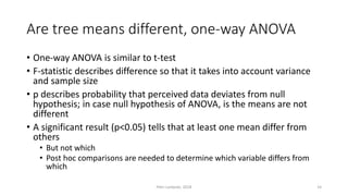 Are tree means different, one-way ANOVA
• One-way ANOVA is similar to t-test
• F-statistic describes difference so that it takes into account variance
and sample size
• p describes probability that perceived data deviates from null
hypothesis; in case null hypothesis of ANOVA, is the means are not
different
• A significant result (p<0.05) tells that at least one mean differ from
others
• But not which
• Post hoc comparisons are needed to determine which variable differs from
which
Petri Lankoski, 2018 14
 