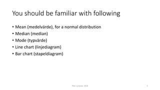 You should be familiar with following
• Mean (medelvärde), for a normal distribution
• Median (median)
• Mode (typvärde)
• Line chart (linjediagram)
• Bar chart (stapeldiagram)
Petri Lankoski, 2018 2
 