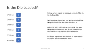 Is the Die Loaded?
11st throw
12st throw
43st throw
14st throw
25st throw
We cannot say for certain, but we can estimate how
likely or unlikely the perceived sequence is
In long run we expect to see equal amount of 1s, 2s,
3s, 4s, 5s and 6s
16st throw
Chance to get 1 is 1/6, but as first throw, this is as
likely as any other result. We do not have enough
information to say anything more about this
six throws is probably still too little to estimate the
die, so we would need to roll more…
Petri Lankoski, 2018 3
 