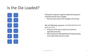 Is the Die Loaded?
1
1
4
1
2
1
3
6
1
1
1
5
Testing this sequence against expected sequence
indicate that the die is loaded
• But we have around 1% change to be wrong
We roll following sequence: 2 6 2 6 6 4 6 5 4 1 3 4
4 6 5 3 5 3 2 5
• Amounts of 6s and 1s does not match to
expected amounts
• We would have 70% likelihood of being wrong
if we claim that the die is load
Petri Lankoski, 2018 4
 