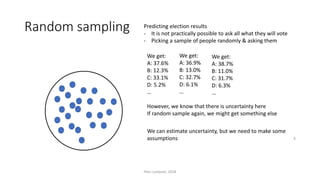 Random sampling Predicting election results
- It is not practically possible to ask all what they will vote
- Picking a sample of people randomly & asking them
However, we know that there is uncertainty here
If random sample again, we might get something else
We get:
A: 37.6%
B: 12.3%
C: 33.1%
D: 5.2%
…
We get:
A: 36.9%
B: 13.0%
C: 32.7%
D: 6.1%
…
We can estimate uncertainty, but we need to make some
assumptions
Petri Lankoski, 2018
8
We get:
A: 38.7%
B: 11.0%
C: 31.7%
D: 6.3%
…
 