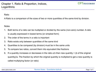 Chapter 1. Ratio & Proportion, Indices, Logarithms Ratio A Ratio is a comparison of the sizes of two or more quantities of the same kind by division. Notes Both terms of a ratio can be multiplied or divided by the same (non-zero) number. A ratio is usually expressed in lowest terms (or simplest form) The order of the terms in a ratio is important Ratio exists only between quantities of the same kind Quantities to be compared (by division) must be in the same units To compare two ratios, convert them into equivalent like fractions If a quantity increases or decreases in the ratio a:b then new quantity = (b of the original quantity)/a. The fraction by which the original quantity is multiplied to get a new quantity is called multiplying factor (or ratio) Revision Notes – Quantitative Aptitude www.cptsuccess.com Page 1 of 1 