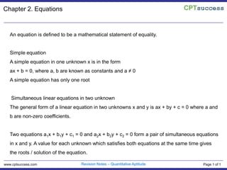 Chapter 2. Equations An equation is defined to be a mathematical statement of equality.    Simple equation A simple equation in one unknown x is in the form ax + b = 0, where a, b are known as constants and a ≠ 0  A simple equation has only one root    Simultaneous linear equations in two unknown The general form of a linear equation in two unknowns x and y is ax + by + c = 0 where a and b are non-zero coefficients.  Two equations a1x + b1y + c1 = 0 and a2x + b2y + c2 = 0 form a pair of simultaneous equations in x and y. A value for each unknown which satisfies both equations at the same time gives the roots / solution of the equation.   Revision Notes – Quantitative Aptitude www.cptsuccess.com Page 1 of 1 