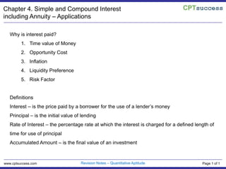 Chapter 4. Simple and Compound Interest including Annuity – Applications Why is interest paid? Time value of Money Opportunity Cost Inflation Liquidity Preference Risk Factor Definitions  Interest – is the price paid by a borrower for the use of a lender’s money Principal – is the initial value of lending Rate of Interest – the percentage rate at which the interest is charged for a defined length of time for use of principal Accumulated Amount – is the final value of an investment Revision Notes – Quantitative Aptitude www.cptsuccess.com Page 1 of 1 