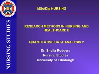 NURSING STUDIES         MSc/Dip NURSING
NURSING STUDIES


                  RESEARCH METHODS IN NURSING AND
                           HEALTHCARE B


                    QUANTITATIVE DATA ANALYSIS 2

                          Dr. Sheila Rodgers
                           Nursing Studies
                        University of Edinburgh
 