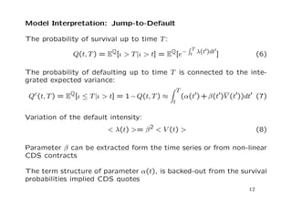 Model Interpretation: Asset Realized Variance 
The expected variance: 
V (T) := EQ[V (T)jV (0) = 1] = 1+ 

 
 
 
1  eT 
 
(3) 
Assuming for moment no default risk, the asset realized variance in 
the continuous-time limit becomes: 
I(T) = lim 
N!1 
X 
tn2N 
  
ln 
S(tn) 
S(tn1) 
!2 
= 
Z T 
0 
2(t0)V (t0)dt0 (4) 
The expected realized variance: 
I(T) := EQ[I(T)jV (0) = 1] = 
Z T 
0 
2(t0)V (t0)dt0 (5) 
Given the values of mean-reversion parameters  and jump parameters 
 and 
, we can extract the term structure of 2(t) from the fair 
variance curve observed from the market data 
11 
 