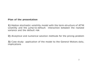 Plan of the presentation 
1) Heston stochastic volatility model with the term-structure of ATM 
volatility and the jump-to-default: interaction between the realized 
variance and the default risk 
2) Analytical and numerical solution methods for the pricing problem 
3) Case study: application of the model to the General Motors data, 
implications 
2 
 