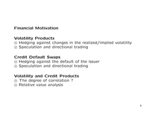 Financial Motivation 
Volatility Products 

 Hedging against changes in the realized/implied volatility 

 Speculation and directional trading 
Credit Default Swaps 

 Hedging against the default of the issuer 

 Speculation and directional trading 
Volatility and Credit Products 

 The degree of correlation ? 

 Relative value analysis 
4 
 