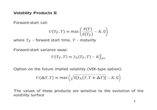Volatility Products II 
Forward-start call: 
U(TF ; T) = max 
  
S(T) 
S(TF ) 
 K; 0 
! 
where TF - forward start time, T - maturity 
Forward-start variance swap: 
U(TF ; T) = IN(TF ; T)  K2 
fair 
Option on the future implied volatility (VIX-type option): 
U(T; T) = max 
q 
E[IN(T; T +T)]  K; 0 
 
The values of these products are sensitive to the evolution of the 
volatility surface 
6 
 