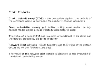Credit Products 
Credit default swap (CDS) - the protection against the default of 
the reference name in exchange for quarterly coupon payments 
Deep out-of-the money put option - tiny value under the log- 
normal model unless a huge volatility parameter is used 
The value of a deep OTM put is almost proportional to its strike and 
the default probability up to its maturity 
Forward-start options - would typically lose their value if the default 
occurs up to the forward-start date 
The value of the forward-start option is sensitive to the evolution of 
the default probability curve 
7 
 