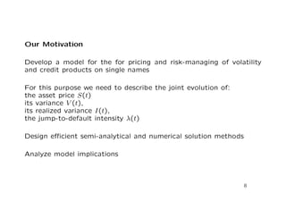 Our Motivation 
Develop a model for the for pricing and risk-managing of volatility 
and credit products on single names 
For this purpose we need to describe the joint evolution of: 
the asset price S(t) 
its variance V (t), 
its realized variance I(t), 
the jump-to-default intensity (t) 
Design ecient semi-analytical and numerical solution methods 
Analyze model implications 
8 
 