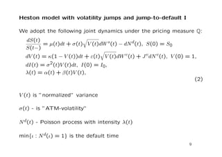 Heston model with volatility jumps and jump-to-default I 
We adopt the following joint dynamics under the pricing measure Q: 
dS(t) 
S(t) 
q 
V (t)dWs(t)  dNd(t); S(0) = S0 
= (t)dt+(t) 
q 
V (t)dWv(t)+JvdNv(t); V (0) = 1; 
dV (t) = (1  V (t))dt+(t) 
dI(t) = 2(t)V (t)dt; I(0) = I0; 
(t) = (t)+ 