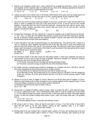 Page 10
5. Machine A can complete a certain job in x hours. Machine B can complete the same job in y hours. If A and B
work together at their respective rates to complete the job, which of the following represents the fraction of
the job that B will not have to complete because of A's help?
(x – y)/ (x + y) x / (y – x) (x + y) / xy y / (x – y) y / (x + y)
6. Lindsay can paint 1/x of a certain room in 20 minutes. What fraction of the same room can Joseph paint in 20
minutes if the two of them can paint the room in an hour, working together at their respective rates?
1/3x 3x/(x – 3) (x – 3) / 3x x / (x – 3) (x – 3) / x
7. One smurf and one elf can build a treehouse together in two hours, but the smurf would need the help of two
fairies in order to complete the same job in the same amount of time. If one elf and one fairy worked
together, it would take them four hours to build the treehouse. Assuming that work rates for smurfs, elves,
and fairies remain constant, how many hours would it take one smurf, one elf, and one fairy, working
together, to build the treehouse?
5/7 1 10/7 12/7 22/7
8. At Supersonic Corporation, the time required for a machine to complete a job is determined by the formula:
t = √w + √(w – 1), where w = the weight of the machine in pounds and t = the hours required to complete
the job. If machine A weighs 8 pounds, and machine B weighs 7 pounds, how many hours will it take the
two machines to finish one job if they work together?
9. A paint crew gets a rush order to paint 80 houses in a new development. They paint the first y houses at a
rate of x houses per week. Realizing that they'll be late at this rate, they bring in some more painters and
paint the rest of the houses at the rate of 1.25x houses per week. The total time it takes them to paint all the
houses under this scenario is what fraction of the time it would have taken if they had painted all the houses
at their original rate of x houses per week?
(A) 0.8(80 – y) (B) 0.8 + 0.0025y (C) 80/y – 1.25
(D) 80/1.25y (E) 80 – 0.25y
10. The third-place finisher of the Allen County hot dog eating contest, in which each contestant was given an
equal amount of time to eat as many hot dogs as possible, required an average of 15 seconds to consume
each hot dog. How many hot dogs did the winner eat?
(1) The winner consumed 24 more hot dogs than did the third-place finisher.
(2) The winner consumed hot dogs at double the rate of the third-place finisher.
11. On Sunday morning, a printing press printed its newspapers at a constant rate from 1:00 AM to 4:00 AM.
How many newspapers did the printing press print on Sunday morning?
(1) The printing rate on Saturday morning was twice that of Sunday morning.
(2) On Saturday morning, the printing press ran at a constant rate from 1:00 AM to 3:00 AM, stopped for
a half hour, and then ran at the same constant rate from 3:30 AM to 5:30 AM, printing a total of 4,000
newspapers.
12. Machine A can fill an order of widgets in a hours. Machine B can fill the same order of widgets in b hours.
Machines A and B begin to fill an order of widgets at noon, working together at their respective rates. If a and
b are even integers, is Machine A's rate the same as that of Machine B?
(1) Machines A and B finish the order at exactly 4:48 p.m.
(2) (a + b)2
= 400
13. Reserve tank 1 is capable of holding z gallons of water. Water is pumped into tank 1, which starts off empty,
at a rate of x gallons per minute. Tank 1 simultaneously leaks water at a rate of y gallons per minute (where
x > y). The water that leaks out of tank 1 drips into tank 2, which also starts out empty. If the total capacity
of tank 2 is twice the number of gallons that remains in tank 1 after one minute, does tank 1 fill up before
tank 2?
(1) zy < 2x2
– 4xy + 2y2
(2) The total capacity of tank 2 is less than one-half that of tank 1.
14. Bill can dig a well in x! hours. Carlos can dig the same well in y! hours. If q is the number of hours that it
takes Bill and Carlos to dig the well together, working at their respective rates, is q an integer?
(1) x – y = 1 (2) y is a nonprime even number.
15. Working alone at its own constant rate, a machine seals k cartons in 8 hours, and working alone at its own
constant rate, a second machine seals k cartons in 4 hours. If the two machines, each working at its own
 