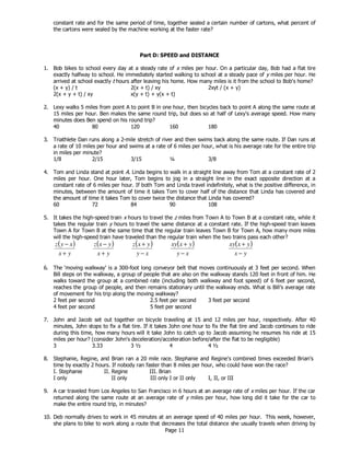 Page 11
constant rate and for the same period of time, together sealed a certain number of cartons, what percent of
the cartons were sealed by the machine working at the faster rate?
Part D: SPEED and DISTANCE
1. Bob bikes to school every day at a steady rate of x miles per hour. On a particular day, Bob had a flat tire
exactly halfway to school. He immediately started walking to school at a steady pace of y miles per hour. He
arrived at school exactly t hours after leaving his home. How many miles is it from the school to Bob's home?
(x + y) / t 2(x + t) / xy 2xyt / (x + y)
2(x + y + t) / xy x(y + t) + y(x + t)
2. Lexy walks 5 miles from point A to point B in one hour, then bicycles back to point A along the same route at
15 miles per hour. Ben makes the same round trip, but does so at half of Lexy’s average speed. How many
minutes does Ben spend on his round trip?
40 80 120 160 180
3. Triathlete Dan runs along a 2-mile stretch of river and then swims back along the same route. If Dan runs at
a rate of 10 miles per hour and swims at a rate of 6 miles per hour, what is his average rate for the entire trip
in miles per minute?
1/8 2/15 3/15 ¼ 3/8
4. Tom and Linda stand at point A. Linda begins to walk in a straight line away from Tom at a constant rate of 2
miles per hour. One hour later, Tom begins to jog in a straight line in the exact opposite direction at a
constant rate of 6 miles per hour. If both Tom and Linda travel indefinitely, what is the positive difference, in
minutes, between the amount of time it takes Tom to cover half of the distance that Linda has covered and
the amount of time it takes Tom to cover twice the distance that Linda has covered?
60 72 84 90 108
5. It takes the high-speed train x hours to travel the z miles from Town A to Town B at a constant rate, while it
takes the regular train y hours to travel the same distance at a constant rate. If the high-speed train leaves
Town A for Town B at the same time that the regular train leaves Town B for Town A, how many more miles
will the high-speed train have traveled than the regular train when the two trains pass each other?
( )
yx
xyz
+
− ( )
yx
yxz
+
− ( )
xy
yxz
−
+ ( )
xy
yxxy
−
+ ( )
yx
yxxy
−
+
6. The ‘moving walkway’ is a 300-foot long conveyor belt that moves continuously at 3 feet per second. When
Bill steps on the walkway, a group of people that are also on the walkway stands 120 feet in front of him. He
walks toward the group at a combined rate (including both walkway and foot speed) of 6 feet per second,
reaches the group of people, and then remains stationary until the walkway ends. What is Bill’s average rate
of movement for his trip along the moving walkway?
2 feet per second 2.5 feet per second 3 feet per second
4 feet per second 5 feet per second
7. John and Jacob set out together on bicycle traveling at 15 and 12 miles per hour, respectively. After 40
minutes, John stops to fix a flat tire. If it takes John one hour to fix the flat tire and Jacob continues to ride
during this time, how many hours will it take John to catch up to Jacob assuming he resumes his ride at 15
miles per hour? (consider John's deceleration/acceleration before/after the flat to be negligible)
3 3.33 3 ½ 4 4 ½
8. Stephanie, Regine, and Brian ran a 20 mile race. Stephanie and Regine's combined times exceeded Brian's
time by exactly 2 hours. If nobody ran faster than 8 miles per hour, who could have won the race?
I. Stephanie II. Regine III. Brian
I only II only III only I or II only I, II, or III
9. A car traveled from Los Angeles to San Francisco in 6 hours at an average rate of x miles per hour. If the car
returned along the same route at an average rate of y miles per hour, how long did it take for the car to
make the entire round trip, in minutes?
10. Deb normally drives to work in 45 minutes at an average speed of 40 miles per hour. This week, however,
she plans to bike to work along a route that decreases the total distance she usually travels when driving by
 