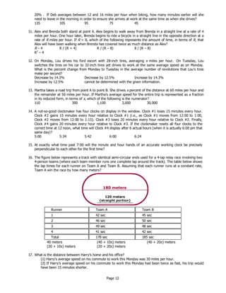 Page 12
20% . If Deb averages between 12 and 16 miles per hour when biking, how many minutes earlier will she
need to leave in the morning in order to ensure she arrives at work at the same time as when she drives?
135 105 95 75 45
11. Alex and Brenda both stand at point X. Alex begins to walk away from Brenda in a straight line at a rate of 4
miles per hour. One hour later, Brenda begins to ride a bicycle in a straight line in the opposite direction at a
rate of R miles per hour. If R > 8, which of the following represents the amount of time, in terms of R, that
Alex will have been walking when Brenda has covered twice as much distance as Alex?
R – 4 R / (R + 4) R / (R – 8) 8 / (R – 8)
R2
– 4
12. On Monday, Lou drives his ford escort with 28-inch tires, averaging x miles per hour. On Tuesday, Lou
switches the tires on his car to 32-inch tires yet drives to work at the same average speed as on Monday.
What is the percent change from Monday to Tuesday in the average number of revolutions that Lou’s tires
make per second?
Decrease by 14.3% Decrease by 12.5% Increase by 14.3%
Increase by 12.5% cannot be determined with the given information.
13. Martha takes a road trip from point A to point B. She drives x percent of the distance at 60 miles per hour and
the remainder at 50 miles per hour. If Martha's average speed for the entire trip is represented as a fraction
in its reduced form, in terms of x, which of the following is the numerator?
110 300 1,100 3,000 30,000
14. A not-so-good clockmaker has four clocks on display in the window. Clock #1 loses 15 minutes every hour.
Clock #2 gains 15 minutes every hour relative to Clock #1 (i.e., as Clock #1 moves from 12:00 to 1:00,
Clock #2 moves from 12:00 to 1:15). Clock #3 loses 20 minutes every hour relative to Clock #2. Finally,
Clock #4 gains 20 minutes every hour relative to Clock #3. If the clockmaker resets all four clocks to the
correct time at 12 noon, what time will Clock #4 display after 6 actual hours (when it is actually 6:00 pm that
same day)?
5:00 5:34 5:42 6:00 6:24
15. At exactly what time past 7:00 will the minute and hour hands of an accurate working clock be precisely
perpendicular to each other for the first time?
16. The figure below represents a track with identical semi-circular ends used for a 4-lap relay race involving two
4-person teams (where each team member runs one complete lap around the track). The table below shows
the lap times for each runner on Team A and Team B. Assuming that each runner runs at a constant rate,
Team A win the race by how many meters?
Runner Team A Team B
1 42 sec 45 sec
2 46 sec 50 sec
3 49 sec 48 sec
4 41 sec 42 sec
Total 178 sec 185 sec
40 meters (40 + 10π) meters (40 + 20π) meters
(20 + 10π) meters (20 + 20π) meters
17. What is the distance between Harry’s home and his office?
(1) Harry’s average speed on his commute to work this Monday was 30 miles per hour.
(2) If Harry’s average speed on his commute to work this Monday had been twice as fast, his trip would
have been 15 minutes shorter.
 