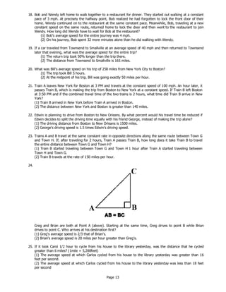 Page 13
18. Bob and Wendy left home to walk together to a restaurant for dinner. They started out walking at a constant
pace of 3 mph. At precisely the halfway point, Bob realized he had forgotten to lock the front door of their
home. Wendy continued on to the restaurant at the same constant pace. Meanwhile, Bob, traveling at a new
constant speed on the same route, returned home to lock the door and then went to the restaurant to join
Wendy. How long did Wendy have to wait for Bob at the restaurant?
(1) Bob’s average speed for the entire journey was 4 mph.
(2) On his journey, Bob spent 32 more minutes alone than he did walking with Wendy.
19. If a car traveled from Townsend to Smallville at an average speed of 40 mph and then returned to Townsend
later that evening, what was the average speed for the entire trip?
(1) The return trip took 50% longer than the trip there.
(2) The distance from Townsend to Smallville is 165 miles.
20. What was Bill's average speed on his trip of 250 miles from New York City to Boston?
(1) The trip took Bill 5 hours.
(2) At the midpoint of his trip, Bill was going exactly 50 miles per hour.
21. Train A leaves New York for Boston at 3 PM and travels at the constant speed of 100 mph. An hour later, it
passes Train B, which is making the trip from Boston to New York at a constant speed. If Train B left Boston
at 3:50 PM and if the combined travel time of the two trains is 2 hours, what time did Train B arrive in New
York?
(1) Train B arrived in New York before Train A arrived in Boston.
(2) The distance between New York and Boston is greater than 140 miles.
22. Edwin is planning to drive from Boston to New Orleans. By what percent would his travel time be reduced if
Edwin decides to split the driving time equally with his friend George, instead of making the trip alone?
(1) The driving distance from Boston to New Orleans is 1500 miles.
(2) George’s driving speed is 1.5 times Edwin’s driving speed.
23. Trains A and B travel at the same constant rate in opposite directions along the same route between Town G
and Town H. If, after traveling for 2 hours, Train A passes Train B, how long does it take Train B to travel
the entire distance between Town G and Town H?
(1) Train B started traveling between Town G and Town H 1 hour after Train A started traveling between
Town H and Town G.
(2) Train B travels at the rate of 150 miles per hour.
24.
Greg and Brian are both at Point A (above). Starting at the same time, Greg drives to point B while Brian
drives to point C. Who arrives at his destination first?
(1) Greg's average speed is 2/3 that of Brian's.
(2) Brian's average speed is 20 miles per hour greater than Greg's.
25. If it took Carol 1/2 hour to cycle from his house to the library yesterday, was the distance that he cycled
greater than 6 miles? (1mile = 5,280feet)
(1) The average speed at which Carlos cycled from his house to the library yesterday was greater than 16
feet per second.
(2) The average speed at which Carlos cycled from his house to the library yesterday was less than 18 feet
per second
 