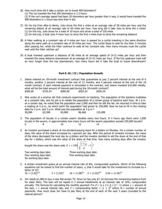 Page 14
26. How much time did it take a certain car to travel 400 kilometers?
(1) The car traveled the first 200 kilometers in 2.5 hours
(2) If the car's average speed had been 20 kilometers per hour greater than it was, it would have traveled the
400 kilometers in 1 hours less time than it did.
27. On his trip from Alba to Bento, Julio drove the first x miles at an average rate of 50 miles per hour and the
remaining distant at an average rate of 60 miles per hour, how long did it take Julio to drive the x miles?
(1) On this trip, Julio drove for a total of 10 hours and drove a total of 530 miles
(2) On this trip, it took Julio 4 more hour to drive the first x miles than to drive the remaining distance
28. A hiker walking at a constant rate of 4 miles per hour is passed by a cyclist traveling in the same direction
along the same path at a constant rate of 20 miles per hour. The cyclist stops to wait for the hiker 5 minutes
after passing her, while the hiker continue to walk at her constant rate. How many minutes must the cyclist
wait until the hiker catches up?
29. A boat traveled upstream a distance of 90 miles at an average speed of (V-3) miles per hour and then
traveled the same distance downstream at an average of (V+3) miles per hour. If the trip upstream took half
an hour longer than the trip downstream, how many hours did it take the boat to travel downstream?
Part E: SI / CI / Population Growth
1. Jolene entered an 18-month investment contract that guarantees to pay 2 percent interest at the end of 6
months, another 3 percent interest at the end of 12 months, and 4 percent interest at the end of the 18
month contract. If each interest payment is reinvested in the contract, and Jolene invested $10,000 initially,
what will be the total amount of interest paid during the 18-month contract?
$506.00 $726.24 $900.00 $920.24 $926.24
2. Wes works at a science lab that conducts experiments on bacteria. The population of the bacteria multiplies
at a constant rate, and his job is to notate the population of a certain group of bacteria each hour. At 1 p.m.
on a certain day, he noted that the population was 2,000 and then he left the lab. He returned in time to take
a reading at 4 p.m., by which point the population had grown to 250,000. Now he has to fill in the missing
data for 2 p.m. and 3 p.m. What was the population at 3 p.m.?
50,000 62,500 65,000 86,666 125,000
3. The population of locusts in a certain swarm doubles every two hours. If 4 hours ago there were 1,000
locusts in the swarm, in approximately how many hours will the swarm population exceed 250,000 locusts?
6 8 10 12 14
4. An investor purchased a share of non-dividend-paying stock for p dollars on Monday. For a certain number of
days, the value of the share increased by r percent per day. After this period of constant increase, the value
of the share decreased the next day by q dollars and the investor decided to sell the share at the end of that
day for v dollars, which was the value of the share at that time. How many working days after the investor
bought the share was the share sold, if ?1100 







−
+
=
p
qv
r
Two working days later. Three working days later.
Four working days later. Five working days later.
Six working days later.
5. A certain investment grows at an annual interest rate of 8%, compounded quarterly. Which of the following
equations can be solved to find the number of years, x, that it would take for the investment to increase by a
factor of 16?
16 = (1.02)x/4
2 = (1.02)x
16 = (1.08)4x
2 = (1.02)x/4
1/16 = (1.02)4x
6. Jim needs $1,000 to buy a new flat-screen TV. Since he has only $7, he borrows the remanining balance from
his sister Mary. The loan will be repaid in 3 annual installments at an interest rate of 10%, compounded
annually. The formula for calculating the monthly payment P is P = (L x C x r) / (C – 1) where L = amount of
the loan, r = annual interest rate, and C = compounding factor = (1 + r)N
where N = number of annual
payments. How much does Jim have to pay Mary at the end of each of the next 3 years (rounded to the
nearest penny)?
 