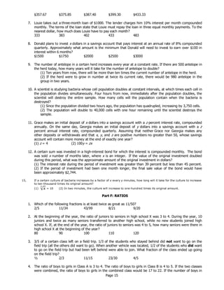 Page 15
$357.67 $375.85 $387.40 $399.30 $433.33
7. Louie takes out a three-month loan of $1000. The lender charges him 10% interest per month compounded
monthly. The terms of the loan state that Louie must repay the loan in three equal monthly payments. To the
nearest dollar, how much does Louie have to pay each month?
333 383 402 433 483
8. Donald plans to invest x dollars in a savings account that pays interest at an annual rate of 8% compounded
quarterly. Approximately what amount is the minimum that Donald will need to invest to earn over $100 in
interest within 6 months?
$1500 $1750 $2000 $2500 $3000
9. The number of antelope in a certain herd increases every year at a constant rate. If there are 500 antelope in
the herd today, how many years will it take for the number of antelope to double?
(1) Ten years from now, there will be more than ten times the current number of antelope in the herd.
(2) If the herd were to grow in number at twice its current rate, there would be 980 antelope in the
group in two years.
10. A scientist is studying bacteria whose cell population doubles at constant intervals, at which times each cell in
the population divides simultaneously. Four hours from now, immediately after the population doubles, the
scientist will destroy the entire sample. How many cells will the population contain when the bacteria is
destroyed?
(1) Since the population divided two hours ago, the population has quadrupled, increasing by 3,750 cells.
(2) The population will double to 40,000 cells with one hour remaining until the scientist destroys the
sample.
11. Grace makes an initial deposit of x dollars into a savings account with a z percent interest rate, compounded
annually. On the same day, Georgia makes an initial deposit of y dollars into a savings account with a z
percent annual interest rate, compounded quarterly. Assuming that neither Grace nor Georgia makes any
other deposits or withdrawals and that x, y, and z are positive numbers no greater than 50, whose savings
account will contain more money at the end of exactly one year?
(1) z = 4 (2) 100y = zx
12. A certain sum was invested in a high-interest bond for which the interest is compounded monthly. The bond
was sold x number of months later, where x is an integer. If the value of the original investment doubled
during this period, what was the approximate amount of the original investment in dollars?
(1) The interest rate during the period of investment was greater than 39 percent but less than 45 percent.
(2) If the period of investment had been one month longer, the final sale value of the bond would have
been approximately $2,744.
15, If a certain culture of bacteria increases by a factor of x every y minutes, how long will it take for the culture to increase
to ten-thousand times its original amount?
(1) = 10 (2) In two minutes, the culture will increase to one-hundred times its original amount.
Part F: RATIOS
1. Which of the following fractions is at least twice as great as 11/50?
2/5 11/34 43/99 8/21 9/20
2. At the beginning of the year, the ratio of juniors to seniors in high school X was 3 to 4. During the year, 10
juniors and twice as many seniors transferred to another high school, while no new students joined high
school X. If, at the end of the year, the ratio of juniors to seniors was 4 to 5, how many seniors were there in
high school X at the beginning of the year?
80 90 100 110 120
3. 3/5 of a certain class left on a field trip. 1/3 of the students who stayed behind did not want to go on the
field trip (all the others did want to go). When another vehicle was located, 1/2 of the students who did want
to go on the field trip but had been left behind were able to join. What fraction of the class ended up going
on the field trip?
½ 2/3 11/15 23/30 4/5
4. The ratio of boys to girls in Class A is 3 to 4. The ratio of boys to girls in Class B is 4 to 5. If the two classes
were combined, the ratio of boys to girls in the combined class would be 17 to 22. If the number of boys in
 