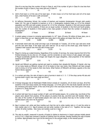 Page 16
Class B is one less than the number of boys in Class A, and if the number of girls in Class B is two less than
the number of girls in Class A, how many girls are in Class A?
8 9 10 11 12
5. John's front lawn is 1/3 the size of his back lawn. If John mows 1/2 of his front lawn and 2/3 of his back
lawn, what fraction of his lawn is left unmowed?
1/6 1/3 3/8 ½ 5/8
6. At Jefferson Elementary School, the number of teachers and students (kindergarten through sixth grade)
totals 510. The ratio of students to teachers is 16 to 1. Kindergarten students make up 1/5 of the student
population and fifth and sixth graders account for 1/3 of the remainder. Students in first and second grades
account for 1/4 of all the students. If there are an equal number of students in the third and fourth grades,
then the number of students in third grade is how many greater or fewer than the number of students in
kindergarten?
12 greater 17 fewer 28 fewer 36 fewer 44 fewer
7. A certain galaxy is known to comprise approximately 4 x 1011
stars. Of every 50 million of these stars, one is
larger in mass than our sun. Approximately how many stars in this galaxy are larger than the sun?
800 1,250 8,000 12,000 80,000
8. A lemonade stand sold only small and large cups of lemonade on Tuesday. 3/5 of the cups sold were small
and the rest were large. If the large cups were sold for 7/6 as much as the small cups, what fraction of
Tuesday's total revenue was from the sale of large cups?
7/16 7/15 10/21 17/35 ½
9. Miguel is mixing up a salad dressing. Regardless of the number of servings, the recipe requires that 5/8 of the
finished dressing mix be olive oil, 1/4 vinegar, and the remainder an even mixture of salt, pepper and sugar.
If Miguel accidentally doubles the vinegar and forgets the sugar altogether, what proportion of the botched
dressing will be olive oil?
15/29 5/8 5/16 ½ 13/27
10. Harold and Millicent are getting married and need to combine their already-full libraries. If Harold, who has
1/2 as many books as Millicent, brings 1/3 of his books to their new home, then Millicent will have enough
room to bring 1/2 of her books to their new home. What fraction of Millicent's old library capacity is the new
home's library capacity?
½ 2/3 ¾ 4/5 5/6
11. In a certain pet shop, the ratio of dogs to cats to bunnies in stock is 3 : 5 : 7. If the shop carries 48 cats and
bunnies total in stock, how many dogs are there?
12 13 14 15 16
12. A foreign language club at Washington Middle School consists of n students, 2/5 of whom are boys. All of the
students in the club study exactly one foreign language. 1/3 of the girls in the club study Spanish and 5/6 of
the remaining girls study French. If the rest of the girls in the club study German, how many girls in the club,
in terms of n, study German?
2n/5 n/3 n/5 2n/15 n/15
13. A certain ball team has an equal number of right- and left-handed players. On a certain day, two-thirds of the
players were absent from practice. Of the players at practice that day, one-third were left handed. What is
the ratio of the number of right-handed players who were not at practice that day to the number of left-
handed players who were not at practice?
1/3 2/3 5/7 7/5 3/2
14. Bag A contains red, white and blue marbles such that the red to white marble ratio is 1:3 and the white to
blue marble ratio is 2:3. Bag B contains red and white marbles in the ratio of 1:4. Together, the two bags
contain 30 white marbles. How many red marbles could be in bag A?
1 3 4 6 8
15. The ratio by weight, measured in pounds, of books to clothes to electronics in Jorge's suitcase initially stands
at 8 to 5 to 3. Jorge then removes 4 pounds of clothing from his suitcase, thereby doubling the ratio of books
to clothes. Approximately how much do the electronics in the suitcase weigh, to the nearest pound?
3 4 5 6 7
 