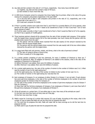 Page 17
16. Joe, Bob and Dan worked in the ratio of 1:2:4 hours, respectively. How many hours did Bob work?
(1) Together, Joe, Bob and Dan worked a total of 49 hours.
(2) Dan worked 21 hours more than Joe.
17. In 2003 Acme Computer priced its computers five times higher than its printers. What is the ratio of its gross
revenue for computers and printers respectively in the year 2003?
(1) In the first half of 2003 it sold computers and printers in the ratio of 3:2, respectively, and in the
second half in the ratio of 2:1.
(2) It sold each computer for $1000.
18. If Pool Y currently contains more water than Pool X, and if Pool X is currently filled to 2/7 of its capacity, what
percent of the water currently in Pool Y needs to be transferred to Pool X if Pool X and Pool Y are to have
equal volumes of water?
(1) If all the water currently in Pool Y were transferred to Pool X, Pool X would be filled to 6/7 of its capacity.
(2) Pool X has a capacity of 14,000 gallons.
19. Three business partners shared all the proceeds from the sale of their privately held company. If the partner
with the largest share received exactly 5/8 of the total proceeds, how much money did the partner with the
smallest share receive from the sale?
(1) The partner with the smallest share received from the sale exactly 1/5 the amount received by the
partner with the second largest share.
(2) The partner with the second largest share received from the sale exactly half of the two million dollars
received by the partner with the largest share.
20. In a piggy bank filled with only pennies, nickels, and dimes, what is the ratio of pennies to dimes?
(1) The ratio of nickels to dimes is three to two.
(2) There is exactly $7 in the piggy bank.
21. In a certain solution consisting of only two chemicals, for every 3 milliliters of Chemical A, there are 7
milliliters of Chemical B. After 10 milliliters of Chemical C are added to this solution, what is the ratio of the
quantities of Chemical A to Chemical C?
(1) Before Chemical C was added, there were 50 milliliters of solution.
(2) After Chemical C was added, there were 60 milliliters of solution.
22. On a certain sight-seeing tour, the ratio of the number of women to the number of children was 5 to 2. What
was the number of men on the sight-seeing tour?
(1) On the sight-seeing tour, the ratio of the number of children to the number of men was 5 to 11.
(2) The number of women on the sight-seeing tour was less than 30.
23. Each employee of Company Z is an employee of either Division X or Division Y, but not both. If each division
has some part-time employees, is the ratio of the number of full-time employees to the number of part-time
employees greater for Division X than for Company Z?
(1) The ratio of the number of full-time employees to the number of part-time employees is less for Division Y
than for Company Z.
(2) More than half the full-time employees of Company Z are employees of Division X, and more than half of
the part-time employees of Company Z are employees of Division Y.
24. Of the 60 animals on a certain farm, 2/3 are either pigs or cows. How many of the animals are cows?
(1) the farm has more than twice as many cows at it has pigs.
(2) the farm has more than 12 pigs
25. Malik's recipe for 4 servings of a certain dish requires 3/2 cups of pasta. According to this recipe, what is the
number of cups of pasta that Malik will use the next time he prepares this dish?
(1) The next time he prepares this dish, Malik will make half as many servings as he did the last time he
prepared the dish.
(2) Malik used 6 cups of pasta the last time he prepared this dish.
 