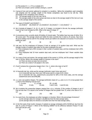 Page 19
(1) The product K × L × M is a multiple of 6
(2) There are at least 2 prime numbers among K, L and M
11. A group of men and women gathered to compete in a marathon. Before the competition, each competitor
was weighed and the average weight of the female competitors was found to be 120 lbs. What
percentage of the competitors were women?
(1) The average weight of the men was 150 lb.
(2) The average weight of the entire group was twice as close to the average weight of the men as it was
to the average weight of the women.
12. The mean of (54,820)2
and (54,822)2
=
(A) (54,821)2
(B) (54,821.5)2
(C) (54,820.5)2
(D) (54,821)2
+ 1 (E) (54,821)2
– 1
13. Set S consists of integers 7, 8, 10, 12, and 13. If integer n is included in the set, the average (arithmetic
mean) of set S will increase by 20%. What is the value of integer n?
10 12 16 22 24
14. A convenience store currently stocks 48 bottles of mineral water. The bottles have two sizes of either 20 or
40 ounces each. The average volume per bottle the store currently has in stock is 35 ounces. How many
40 ounce bottles must be sold for the average volume per bottle to be reduced to 25 ounces if no 20 ounce
bottles are sold?
10 20 30 32 34
15. Last year, the five employees of Company X took an average of 16 vacation days each. What was the
average number of vacation days taken by the same employees this year?
(1) Three employees had a 50% increase in their number of vacation days, and two employees had a 50%
decrease.
(2) Three employees had 10 more vacation days each, and two employees had 5 fewer vacation days
each.
16. In a room of men and women, the average weight of the women is 120 lbs, and the average weight of the
men is 150 lbs. What is the average weight of a person in the room?
(1) There are twice as many men as women.
(2) There are a total of 120 people in the room.
17. If set R contains the consecutive integers from -5 to -1, what is the mean of set R?
-5 -3 0 3 5
18. In Greenville last July, what was the average (arithmetic mean) home sale price?
(1) In Greenville last July, there were 100 homes sold for a total of $51 million.
(2) In Greenville last July, condominiums accounted for 60% of the home sales, and the average
condominium price was $450,000.
19. x, y, and z are positive integers. The average (arithmetic mean) of x, y, and z is 11. If z is two greater than
x, which of the following must be true?
I. x is even II. y is odd III. z is odd
I only II only III only I and II only I and III only
20. Set A contains the consecutive integers ranging from x to y, inclusive. If the number of integers in set A
that are less than 75 is equal to the number of integers that are greater than 75, what is the value of 3x +
3y?
225 300 372 450 528
21. In a work force, the employees are either managers or directors. What is the percentage of directors?
(1) the average salary for manager is $5,000 less than the total average salary.
(2) the average salary for directors is $15,000 more than the total average salary.
22. In the first week of last month, Company X realized an average wholesale profit of $5304 per day from the
sale of q units of Product Y. Which of the following CANNOT be the difference between Product Y’s sale
price and cost per unit?
$3 $4 $7 $11 $51
 