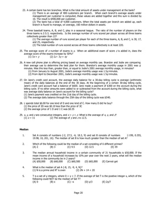 Page 20
23. A certain bank has ten branches. What is the total amount of assets under management at the bank?
(1) There is an average of 400 customers per branch. When each branch’s average assets under
management per customer is computed, these values are added together and this sum is divided by
10. The result is $400,000 per customer.
(2) The bank has a total of 4,000 customers. When the total assets per branch are added up, each
branch is found to manage, on average, 160 million dollars in assets.
24. Three baseball teams, A, B, and C, play in a seasonal league. The ratio of the number of players on the
three teams is 2:5:3, respectively. Is the average number of runs scored per player across all three teams
collectively greater than 22?
(1) The average number of runs scored per player for each of the three teams, A, B, and C, is 30, 17,
and 25, respectively.
(2) The total number of runs scored across all three teams collectively is at least 220.
25. The average score of x number of exams is y. When an additional exam of score z is added in, does the
average score of the exams increase by 50%?
(1) 3x = y (2) 2z - 3y = xy
26. A new cell phone plan is offering pricing based on average monthly use. Brandon and Jodie are comparing
their average use to determine the best plan for them. Brandon's average monthly usage in 2001 was q
minutes. Was this less than, greater than, or equal to Jodie's 2001 average monthly usage, in minutes?
(1) From January to August 2001, Jodie's average monthly usage was 1.5q minutes.
(2) From April to December 2001, Jodie's average monthly usage was 1.5q minutes.
27. On Jane's credit card account, the average daily balance for a 30-day billing cycle is average (arithmetic
mean) of the daily balances at the end of the 30 days. At the beginning of a certain 30-day billing cycle,
Jane's credit card account had a balance of $600. Jane made a payment of $300 on the account during the
billing cycle. If no other amounts were added to or subtracted from the account during the billing cycle, what
was average daily balance on Jane's account for the billing cycle?
(1) Jane's payment was credited on the 21st day of the billing cycle.
(2) The average daily balance through the 25th day of the billing cycle was $540.
28. L spends total $6.00 for one kind of D and one kind of C. How many D did he buy?
(1) the price of 2D was $0.10 less than the price of 3C
(2) the average price of 1 D and 1 C was $0.35
29. x, y, and z are consecutive integers, and x < y < z. What is the average of x, y, and z?
(1) x = 11 (2) The average of y and z is 12.5.
Median
1. Set A consists of numbers {-2, 27.5, -6, 18.3, 9} and set B consists of numbers {-199, 0.355,
19.98, 10, 201, 16}. The median of set B is how much greater than the median of set A?
2. Which of the following could be the median of a set consisting of 6 different primes?
(A) 2 (B) 3 (C) 9.5 (D) 12.5 (E) 39
3. The median annual household income in a certain community of 21 households is $50,000. If the
mean income of a household increases by 10% per year over the next 2 years, what will the median
income in the community be in 2 years?
(A) $50,000 (B) $60,000 (C) $60,500 (D) $65,000 (E) Cannot get
4. What is the median of set A {-8, 15, -9, 4, N}?
(1) N is a prime and N6
is even (2) 2N + 14 < 20
5. T is a set of y integers, where 0 < y < 7. If the average of Set T is the positive integer x, which of the
following could NOT be the median of Set T?
(A) 0 (B) x (C) –x (D) y/3 (E) 2y/7
 