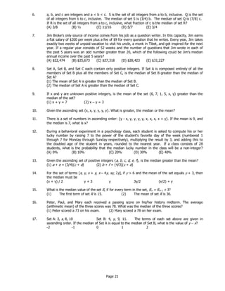 Page 21
6. a, b, and c are integers and a < b < c. S is the set of all integers from a to b, inclusive. Q is the set
of all integers from b to c, inclusive. The median of set S is (3/4) b. The median of set Q is (7/8) c.
If R is the set of all integers from a to c, inclusive, what fraction of c is the median of set R?
(A) 3/8 (B) ½ (C) 11/16 (D) 5/7 (E) 3/4
7. Jim Broke’s only source of income comes from his job as a question writer. In this capacity, Jim earns
a flat salary of $200 per week plus a fee of $9 for every question that he writes. Every year, Jim takes
exactly two weeks of unpaid vacation to visit his uncle, a monk in Tibet, and get inspired for the next
year. If a regular year consists of 52 weeks and the number of questions that Jim wrote in each of
the past 5 years was an odd number greater than 20, which of the following could be Jim’s median
annual income over the past 5 years?
(A) $22,474 (B) $25,673 (C) $27,318 (D) $28,423 (E) $31,227
8. Set A, Set B, and Set C each contain only positive integers. If Set A is composed entirely of all the
members of Set B plus all the members of Set C, is the median of Set B greater than the median of
Set A?
(1) The mean of Set A is greater than the median of Set B.
(2) The median of Set A is greater than the median of Set C.
9. If x and y are unknown positive integers, is the mean of the set {6, 7, 1, 5, x, y} greater than the
median of the set?
(1) x + y = 7 (2) x – y = 3
10. Given the ascending set {x, x, y, y, y, y}. What is greater, the median or the mean?
11. There is a set of numbers in ascending order: {y - x, y, y, y, y, x, x, x, x + y}. If the mean is 9, and
the median is 7, what is x?
12. During a behavioral experiment in a psychology class, each student is asked to compute his or her
lucky number by raising 7 to the power of the student's favorite day of the week (numbered 1
through 7 for Monday through Sunday respectively), multiplying the result by 3, and adding this to
the doubled age of the student in years, rounded to the nearest year. If a class consists of 28
students, what is the probability that the median lucky number in the class will be a non-integer?
(A) 0% (B) 10% (C) 20% (D) 30% (E) 40%
13. Given the ascending set of positive integers {a, b, c, d, e, f}, is the median greater than the mean?
(1) a + e = (3/4)(c + d) (2) b + f = (4/3)(c + d)
14. For the set of terms [x, y, x + y, x – 4y, xy, 2y], if y > 6 and the mean of the set equals y + 3, then
the median must be
(x + y) / 2 y + 3 y 3y/2 (x/2) + y
15. What is the median value of the set R, if for every term in the set, Rn = Rn–1 + 3?
(1) The first term of set R is 15. (2) The mean of set R is 36.
16. Peter, Paul, and Mary each received a passing score on his/her history midterm. The average
(arithmetic mean) of the three scores was 78. What was the median of the three scores?
(1) Peter scored a 73 on his exam. (2) Mary scored a 78 on her exam.
17. Set A: 3, x, 8, 10 Set B: 4, y, 9, 11. The terms of each set above are given in
ascending order. If the median of Set A is equal to the median of Set B, what is the value of y – x?
-2 -1 0 1 2
 
