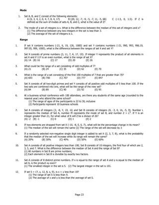 Page 23
Mode
1. Set A, B, and C consist of the following elements:
A {0, 3, 4, 2, 0, 4, 7, 8, 4, 17} B {20, 12, -7, -9, -5, -7, 11, -5, 68} C {-1.5, 0, 1.5}. If Z is
defined as the sum of modes of sets A, B, and C, what is the value of Z?
2. The mode of a set of integers is x. What is the difference between the median of this set of integers and x?
(1) The difference between any two integers in the set is less than 3.
(2) The average of the set of integers is x.
Range
1. If set X contains numbers {-21, 6, 19, 126, 1000} and set Y contains numbers {-21, 990, 993, 996.19,
997.05, 999, 1000}, what is the difference between the ranges of set X and set Y?
2. Set X consists of prime numbers {3, 11, 7, K, 17, 19}. If integer Y represents the product of all elements in
set X and if 11Y is an even number, what is the range of set X?
(A) 14 (B) 16 (C) 17 (D) 20 (E) 26
3. What could be the range of a set consisting of odd multiples of 7?
(A) 21 (B) 24 (C) 35 (D) 62 (E) 70
4. What is the range of a set consisting of the first 100 multiples of 7 that are greater than 70?
(A) 693 (B) 700 (C) 707 (D) 777 (E) 847
5. Set X consists of all two-digit primes and set Y consists of all positive odd multiples of 5 less than 100. If the
two sets are combined into one, what will be the range of the new set?
(A) 84 (B) 89 (C) 90 (D) 92 (E) 95
6. At a business school conference with 100 attendees, are there any students of the same age (rounded to the
nearest year) who attend the same school?
(1) The range of ages of the participants is 22 to 30, inclusive
(2) Participants represent 10 business schools
7. Set A consists of integers {3, -8, Y, 19, -6} and Set B consists of integers {K, -3, 0, 16, -5, 9}. Number L
represents the median of Set A, number M represents the mode of set B, and number Z = LM
. If Y is an
integer greater than 21, for what value of K will Z be a divisor of 26?
(A) -2 (B) -1 (C) 0 (D) 1 (E) 2
8. If two elements are dropped from set X {-10, -8, 0, 6, 7}, what will be the percentage change in its mean?
(1) The median of the set will remain the same (2) The range of the set will decrease by 3
9. If a randomly selected non-negative single digit integer is added to set X {2, 3, 7, 8}, what is the probability
that the median of the set will increase while its range will remain the same?
(A) 20% (B) 30% (C) 40% (D) 50% (E) 60%
10. Set A consists of all positive integers less than 100; Set B consists of 10 integers, the first four of which are 2,
3, 5, and 7. What is the difference between the median of Set A and the range of Set B?
(1) All numbers in Set B are prime numbers;
(2) Each element in Set B is divisible by exactly two factors.
11. Set A consists of 8 distinct prime numbers. If x is equal to the range of set A and y is equal to the median of
set A, is the product xy even?
(1) The smallest integer in the set is 5. (2) The largest integer in the set is 101.
12. If set S = {7, y, 12, 8, x, 9}, is x + y less than 18?
(1) The range of set S is less than 9.
(2) The average of x and y is less than the average of set S.
 