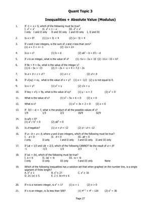 Page 27
Quant Topic 3
Inequalities + Absolute Value (Modulus)
1. If -1 < x < 0, which of the following must be true?
I. x3
< x2
II. x5
< 1 – x III. x4
< x2
I only I and II only II and III only I and III only I, II and III
2. Is x > 0? (1) |x + 3| < 4 (2) |x – 3| < 4
3. If x and n are integers, is the sum of x and n less than zero?
(1) x + 3 < n – 1 (2) -2x > 2n
4. Is a > c? (1) b > d (2) ab2
– b > b2
c – d
5. If x is an integer, what is the value of x? (1) -5x > -3x + 10 (2) -11x – 10 < 67
6. If 8x > 4 + 6x, what is the value of the integer x?
(1) 6 – 5x > -13 (2) 3 – 2x < -x + 4 < 7.2 – 2x
7. Is a + b > c + d ? (1) a > c (2) d < b
8. If √(xy) = xy, what is the value of x + y? (1) x = -1/2 (2) y is not equal to 0.
9. Is x > y? (1) x2
> y (2) √x < y
10. If 6xy = x2
y + 9y, what is the value of xy? (1) y – x = 3 (2) x3
< 0
11. What is the value of x? (1) x2
– 5x + 6 = 0 (2) x > 0
12. What is x? (1) x2
+ 3x + 2 = 0 (2) x < 0
13. If 3|3 – x| = 7, what is the product of all the possible values of x?
1/9 1/3 2/3 16/9 32/9
14. Is a/b < 0?
(1) a2
/ b3
< 0 (2) ab4
< 0
15. Is d negative? (1) e + d = -12 (2) e – d < -12
16. If a – b > a + b, where a and b are integers, which of the following must be true?
I. a < 0 II. b < 0 III. ab < 0
I only II only I and II only I and III only II and III only
17. If |a| = 1/3 and |b| = 2/3, which of the following CANNOT be the result of a + b?
-1 -1/3 1/3 2/3 1
18. If |a| = |b|, which of the following must be true?
I. a = b II. |a| = -b III. -a = -b
I only II only III only I and III only None
19. Which of the following inequalities has a solution set that when graphed on the number line, is a single
segment of finite length?
A. x4
≥ 1 B. x3
≤ 27 C. x2
≥ 16
D. 2≤ |x| ≤ 5 E. 2 ≤ 3x+4 ≤ 6
20. If n is a nonzero integer, is xn
< 1? (1) x > 1 (2) n > 0
21. If x is an integer, is 3x less than 500? (1) 4x–1
< 4x
– 120 (2) x2
= 36
 