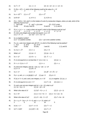 Page 28
22. Is x3
> 1? (1) x > -2 (2) 2x – (b – c) < c – (b – 2)
23. If √[(x + 4)2
] = 3, which of the following could be the value of x – 4?
-11 -7 -4 -3 5
24. Is x > 1010
? (1) x > 234
(2) x = 235
25. Is XY>0? 1). X-Y>-2 2). X-2Y<-6
26. If |x – (9/2)| = 5/2, and if y is the median of a set of p consecutive integers, where p is odd, which of the
following must be true?
I. xyp is odd II. xy(p2
+ p) is even III. x2
y2
p2
is even
II only III only I and III II and III I, II, and III
27. If |x | + |y | = -x – y and xy does not equal 0, which of the following must be true?
28. If x and y are integers and xy does not equal 0, is xy < 0?
(1) y = x4
– x3
(2) -12y2
– y2
x + x2
y2
> 0
29. Is x a negative number?
(1) x2
is a positive number. (2) x — |y| is not a positive number.
30. If a, b, c, and d are integers and ab2
c3
d4
> 0, which of the following must be positive?
I. a2
cd II. bc4
d III. a3
c3
d2
I only II only III only I and III I, II, and III
31. Is x—|y | > y2
? (1) x > y (2) y > 0
32. What is x? (1) |x| < 2 (2) |x| = 3x – 2
33. Is x > y? (1) √x > y (2) x3
> y
34. If x is not equal to 0, is |x| less than 1? (1) x / |x| < x (2) |x| > x
35. If r + s > 2t, is r > t ? (1) t > s (2) r > s
36. If a and b are integers, and |a| > |b|, is a — |b| < a – b?
(1) a < 0 (2) ab ≥ 0
37. Is a > c? (1) b > d (2) ab2
– b > b2
c – d
38. If p < q and p < r, is (p)(q)(r) < p? (1) pq < 0 (2) pr < 0
39. If |x|—y+ 9 > 0, and x and y are integers, is x < 6? (1) y is negative (2) |y| < 1
40. If n is not equal to 0, is |n| < 4 ? (1) n2
> 16 (2) 1/|n| > n
41. If x and y are non-zero integers and |x| + |y| = 32, what is xy?
(1) -4x – 12y = 0 (2) |x| – |y| = 16
42. What is the value of y? (1) 3|x2
– 4| = y – 2 (2) |3 – y| = 11
43. Is x > 0? (1) |x + 3| = 4x – 3 (2) |x – 3| = |2x – 3|
44. What is the value of |x|? (1) |x2
+ 16| – 5 = 27 (2) x2
= 8x – 16
45. If x > y, x² – 2xy + y² – 9 = 0, and x + y = 15, what is x?
3 6 12 18 9
46. Is |n| < 1 ? (1) nx
– n < 0 (2) x–1
= –2
47. Is 5n
< 0.04? (1) (1/5)n
> 25 (2) n3
< n2
x + y > 0 x + y < 0 x – y > 0 x – y < 0 x2
– y2
> 0
 