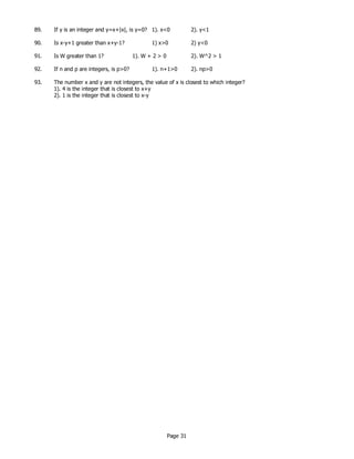Page 31
89. If y is an integer and y=x+|x|, is y=0? 1). x<0 2). y<1
90. Is x-y+1 greater than x+y-1? 1) x>0 2) y<0
91. Is W greater than 1? 1). W + 2 > 0 2). W^2 > 1
92. If n and p are integers, is p>0? 1). n+1>0 2). np>0
93. The number x and y are not integers, the value of x is closest to which integer?
1). 4 is the integer that is closest to x+y
2). 1 is the integer that is closest to x-y
 