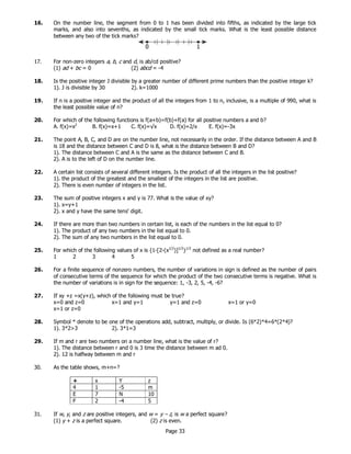 Page 33
16. On the number line, the segment from 0 to 1 has been divided into fifths, as indicated by the large tick
marks, and also into sevenths, as indicated by the small tick marks. What is the least possible distance
between any two of the tick marks?
17. For non-zero integers a, b, c and d, is ab/cd positive?
(1) ad + bc = 0 (2) abcd = -4
18. Is the positive integer J divisible by a greater number of different prime numbers than the positive integer k?
1). J is divisible by 30 2). k=1000
19. If n is a positive integer and the product of all the integers from 1 to n, inclusive, is a multiple of 990, what is
the least possible value of n?
20. For which of the following functions is f(a+b)=f(b)+f(a) for all positive numbers a and b?
A. f(x)=x2
B. f(x)=x+1 C. f(x)=√x D. f(x)=2/x E. f(x)=-3x
21. The point A, B, C, and D are on the number line, not necessarily in the order. If the distance between A and B
is 18 and the distance between C and D is 8, what is the distance between B and D?
1). The distance between C and A is the same as the distance between C and B.
2). A is to the left of D on the number line.
22. A certain list consists of several different integers. Is the product of all the integers in the list positive?
1). the product of the greatest and the smallest of the integers in the list are positive.
2). There is even number of integers in the list.
23. The sum of positive integers x and y is 77. What is the value of xy?
1). x=y+1
2). x and y have the same tens' digit.
24. If there are more than two numbers in certain list, is each of the numbers in the list equal to 0?
1). The product of any two numbers in the list equal to 0.
2). The sum of any two numbers in the list equal to 0.
25. For which of the following values of x is {1-[2-(x1/2
)]1/2
}1/2
not defined as a real number?
1 2 3 4 5
26. For a finite sequence of nonzero numbers, the number of variations in sign is defined as the number of pairs
of consecutive terms of the sequence for which the product of the two consecutive terms is negative. What is
the number of variations is in sign for the sequence: 1, -3, 2, 5, -4, -6?
27. If xy +z =x(y+z), which of the following must be true?
x=0 and z=0 x=1 and y=1 y=1 and z=0 x=1 or y=0
x=1 or z=0
28. Symbol * denote to be one of the operations add, subtract, multiply, or divide. Is (6*2)*4=6*(2*4)?
1). 3*2>3 2). 3*1=3
29. If m and r are two numbers on a number line, what is the value of r?
1). The distance between r and 0 is 3 time the distance between m ad 0.
2). 12 is halfway between m and r
30. As the table shows, m+n=?
+ x Y z
4 1 -5 m
E 7 N 10
F 2 -4 5
31. If w, y, and z are positive integers, and w = y – z, is w a perfect square?
(1) y + z is a perfect square. (2) z is even.
 