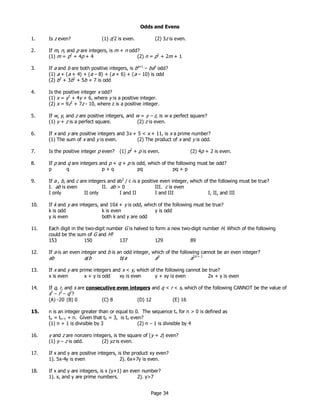 Page 34
Odds and Evens
1. Is z even? (1) z/2 is even. (2) 3z is even.
2. If m, n, and p are integers, is m + n odd?
(1) m = p2
+ 4p + 4 (2) n = p2
+ 2m + 1
3. If a and b are both positive integers, is ba+1
– bab
odd?
(1) a + (a + 4) + (a – 8) + (a + 6) + (a – 10) is odd
(2) b3
+ 3b2
+ 5b + 7 is odd
4. Is the positive integer x odd?
(1) x = y2
+ 4y + 6, where y is a positive integer.
(2) x = 9z2
+ 7z - 10, where z is a positive integer.
5. If w, y, and z are positive integers, and w = y – z, is w a perfect square?
(1) y + z is a perfect square. (2) z is even.
6. If x and y are positive integers and 3x + 5 < x + 11, is x a prime number?
(1) The sum of x and y is even. (2) The product of x and y is odd.
7. Is the positive integer p even? (1) p2
+ p is even. (2) 4p + 2 is even.
8. If p and q are integers and p + q + p is odd, which of the following must be odd?
p q p + q pq pq + p
9. If a , b, and c are integers and ab2
/ c is a positive even integer, which of the following must be true?
I. ab is even II. ab > 0 III. c is even
I only II only I and II I and III I, II, and III
10. If k and y are integers, and 10k + y is odd, which of the following must be true?
k is odd k is even y is odd
y is even both k and y are odd
11. Each digit in the two-digit number G is halved to form a new two-digit number H. Which of the following
could be the sum of G and H?
153 150 137 129 89
12. If a is an even integer and b is an odd integer, which of the following cannot be an even integer?
ab a/b b/a ab
a2b + 1
13. If x and y are prime integers and x < y, which of the following cannot be true?
x is even x + y is odd xy is even y + xy is even 2x + y is even
14. If q, r, and s are consecutive even integers and q < r < s, which of the following CANNOT be the value of
s2
– r2
– q2
?
(A) -20 (B) 0 (C) 8 (D) 12 (E) 16
15. n is an integer greater than or equal to 0. The sequence tn for n > 0 is defined as
tn = tn–1 + n. Given that t0 = 3, is tn even?
(1) n + 1 is divisible by 3 (2) n – 1 is divisible by 4
16. y and z are nonzero integers, is the square of (y + z) even?
(1) y – z is odd. (2) yz is even.
17. If x and y are positive integers, is the product xy even?
1). 5x-4y is even 2). 6x+7y is even.
18. If x and y are integers, is x (y+1) an even number?
1). x, and y are prime numbers. 2). y>7
 