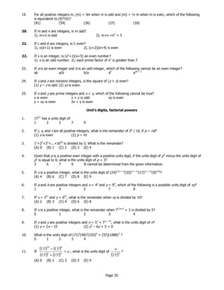 Page 35
19. For all positive integers m, (m) = 3m when m is odd and (m) = ½ m when m is even, which of the following
is equivalent to (9)*(6)?
(81) (54) (36) (27) (18)
20. If m and n are integers, is m odd?
1). m+n is odd 2). m+n =n2
+ 5
21. If c and d are integers, is C even?
1). c(d+1) is even 2). (c+2)(d+4) is even
22. If x is an integer, is (x2
+1)(x+5) an even number?
1). x is an odd number. 2). each prime factor of x2
is greater than 7
23. If a is an even integer and b is an odd integer, which of the following cannot be an even integer?
ab a/b b/a ab
a2b + 1
24. If y and z are nonzero integers, is the square of (y + z) even?
(1) y – z is odd. (2) yz is even.
25. If x and y are prime integers and x < y, which of the following cannot be true?
x is even x + y is odd xy is even
y + xy is even 2x + y is even
Unit’s digits, factorial powers
1. 1727
has a units digit of:
1 2 3 7 9
2. If r, s, and t are all positive integers, what is the remainder of 2p
/ 10, if p = rst?
(1) s is even (2) p = 4t
3. 11
+22
+33
+...+1010
is divided by 5. What is the remainder?
(A) 0 (B) 1 (C) 2 (D) 3 (E) 4
4. Given that p is a positive even integer with a positive units digit, if the units digit of p3
minus the units digit of
p2
is equal to 0, what is the units digit of p + 3?
3 6 7 9 It cannot be determined from the given information.
5. If x is a positive integer, what is the units digit of (24)(2x + 1)
(33)(x + 1)
(17)(x + 2)
(9)(2x)
?
(A) 4 (B) 6 (C) 7 (D) 8 (E) 9
6. If a and b are positive integers and x = 4a
and y = 9b
, which of the following is a possible units digit of xy?
1 4 5 7 8
7. If x = 321
and y = 655
, what is the remainder when xy is divided by 10?
(A) 2 (B) 3 (C) 4 (D) 6 (E) 8
8. If x is a positive integer, what is the remainder when 712x+3
+ 3 is divided by 5?
0 1 2 3 4
9. If x and y are positive integers and n = 5x
+ 7y + 15
, what is the units digit of n?
(1) y = 2x – 15 (2) y2
– 6y + 5 = 0
10. What is the units digit of (71)5
(46)3
(103)4
+ (57)(1088)3
?
0 1 2 3 4
11. If
( ) ( )
( ) ( )
a=
+
−
48
816
!13!13
!13!13
, what is the units digit of
( )4
!13
a
?
(A) 0 (B) 1 (C) 3 (D) 5 (E) 9
 