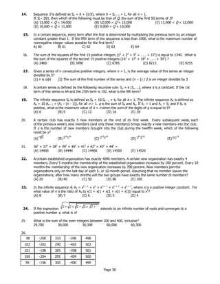 Page 38
14. Sequence S is defined as Sn = X + (1/X), where X = Sn – 1 + 1, for all n > 1.
If S1= 201, then which of the following must be true of Q, the sum of the first 50 terms of S?
(A) 13,000 < Q < 14,000 (B) 12,000 < Q < 13,000 (C) 11,000 < Q < 12,000
(D) 10,000 < Q < 11,000 (E) 9,000 < Q < 10,000
15. In a certain sequence, every term after the first is determined by multiplying the previous term by an integer
constant greater than 1. If the fifth term of the sequence is less than 1000, what is the maximum number of
nonnegative integer values possible for the first term?
A) 60 B) 61 C) 62 D) 63 E) 64
16. The sum of the squares of the first 15 positive integers (12
+ 22
+ 32
+ . . . + 152
) is equal to 1240. What is
the sum of the squares of the second 15 positive integers (162
+ 172
+ 182
+ . . . + 302
) ?
(A) 2480 (B) 3490 (C) 6785 (D) 8215 (E) 9255
17. Given a series of n consecutive positive integers, where n > 1, is the average value of this series an integer
divisible by 3?
(1) n is odd (2) The sum of the first number of the series and (n – 1) / 2 is an integer divisible by 3
18. A certain series is defined by the following recursive rule: Sn = k (Sn – 1), where k is a constant. If the 1st
term of this series is 64 and the 25th term is 192, what is the 9th term?
19. The infinite sequence Sk is defined as Sk = 10 Sk – 1 + k, for all k > 1. The infinite sequence An is defined as
An = 10 An – 1 + (A1 – (n - 1)), for all n > 1. q is the sum of Sk and An. If S1 = 1 and A1 = 9, and if An is
positive, what is the maximum value of k + n when the sum of the digits of q is equal to 9?
(A) 6 (B) 9 (C) 12 (D) 16 (E) 18
20. A certain club has exactly 5 new members at the end of its first week. Every subsequent week, each
of the previous week's new members (and only these members) brings exactly x new members into the club.
If y is the number of new members brought into the club during the twelfth week, which of the following
could be y?
(A) (B) (C) (D) (E)
21. 362
+ 372
+ 382
+ 392
+ 402
+ 412
+ 422
+ 432
+ 442
=
(A) 14400 (B) 14440 (C) 14460 (D) 14500 (E) 14520
22. A certain established organization has exactly 4096 members. A certain new organization has exactly 4
members. Every 5 months the membership of the established organization increases by 100 percent. Every 10
months the membership of the new organization increases by 700 percent. New members join the
organizations only on the last day of each 5- or 10-month period. Assuming that no member leaves the
organizations, after how many months will the two groups have exactly the same number of members?
(A) 20 (B) 40 (C) 50 (D) 80 (E) 100
23. In the infinite sequence A, An = xn – 1
+ xn
+ xn + 1
+ xn + 2
+ xn + 3
, where x is a positive integer constant. For
what value of n is the ratio of An to x(1 + x(1 + x(1 + x(1 + x)))) equal to x5
?
(A) 8 (B) 7 (C) 6 (D) 5 (E) 4
24. If the expression extends to an infinite number of roots and converges to a
positive number x, what is x?
25. What is the sum of the even integers between 200 and 400, inclusive?
29,700 30,000 30,300 60,000 60,300
26.
98 -200 310 -396 498
102 -202 290 -402 502
101 -198 305 -398 501
100 -204 295 -404 500
99 -196 300 -400 499
 
