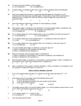 Page 41
28. If m and n are nonzero integers, is m/n an integer?
(1) 2m is divisible by n (2) m is divisible by 2n
29. If positive integer n is divisible by both 4 and 21, then n must be divisible by which of the following?
8 12 18 24 48
30. Susie can buy apples from two stores: a supermarket that sells apples only in bundles of 4, and a
convenience store that sells single, unbundled apples. If Susie wants to ensure that the total number of
apples she buys is a multiple of 5, what is the minimum number of apples she must buy from the
convenience store?
0 1 2 3 4
31. Each of the following numbers has a remainder of 2 when divided by 11 except:
2 13 24 57 185
32. When positive integer n is divided by 3, the remainder is 2; and when positive integer t is divided by 5, the
remainder is 3. What is the remainder when the product nt is divided by 15?
1). n-2 is divisible by 5 2). t is divisible by 3
33. If n is a positive integer and r is the remainder when (n-1)(n+1) is divided by 24, what is the value of r?
1). n is not divisible by 2 2). n is not divisible by 3
34. If n is a positive integer and r is the remainder when n2
- 1 is divided by 8, what is the value of r?
1). n is odd 2). n is not divisible by 8
35. If n is a positive integer and r is the remainder when 4+7n is divided by 3, what is the value of r?
1). n+1 is divisible by 3 2). n>20
36. If r is the remainder when integer n is divided by 7, what is the value of r?
1). When n is divided by 21, the remainder is an odd number
2). When n is divided by 28, the remainder is 3
37. What is the remainder when the positive integer x is divided by 6?
1). When x is divided by 2, the remainder is 1; and when x is divided by 3, the remainder is 0
2). When x is divided by 12, the remainder is 3.
38. When the positive integer x is divided by 11, the quotient is y and the remainder 3. When x is divided by 19,
the remainder is also 3. What is the remainder when y is divided by 19?
0 1 2 3 4
39. When x is divided by 4, the quotient is y and the remainder is 1. When x is divided by 7, the quotient is z and
the remainder is 6. What is the value of y in terms of z?
Factors, Divisors, Multiples, LCM, HCF
1. If n is a non-negative integer such that 12n
is a divisor of 3,176,793, what is the value of n12
– 12n
?
- 11 - 1 0 1 11
2. If the square root of p2
is an integer, which of the following must be true?
I. p2
has an odd number of factors
II. p2
can be expressed as the product of an even number of prime factors
III. p has an even number of factors
I II III I and II II and III
3. The greatest common factor of 16 and the positive integer n is 4, and the greatest common factor of n and
45 is 3. Which of the following could be the value of n?
6 8 9 12 15
4. If x is a positive integer, is x – 1 a factor of 104?
(1) x is divisible by 3. (2) 27 is divisible by x.
5. How many factors does 362
have?
 