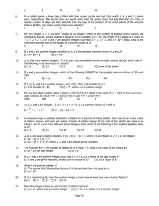 Page 42
2 8 24 25 26
6. In a certain game, a large bag is filled with blue, green, purple and red chips worth 1, 5, x and 11 points
each, respectively. The purple chips are worth more than the green chips, but less than the red chips. A
certain number of chips are then selected from the bag. If the product of the point values of the selected
chips is 88,000, how many purple chips were selected?
1 2 3 4 5
7. For any integer k > 1, the term “length of an integer” refers to the number of positive prime factors, not
necessarily distinct, whose product is equal to k. For example, if k = 24, the length of k is equal to 4, since 24
= 2 × 2 × 2 × 3. If x and y are positive integers such that x > 1, y > 1, and x + 3y < 1000, what is the
maximum possible sum of the length of x and the length of y?
5 6 15 16 18
9. If a and b are positive integers divisible by 6, is 6 the greatest common divisor of a and b?
(1) a = 2b + 6 (2) a = 3b
10. a, b, and c are positive integers. If a, b, and c are assembled into the six-digit number abcabc, which one of
the following must be a factor of abcabc?
(A) 16 (B) 13 (C) 5 (D) 3 (E) none of the above
11. If x and y are positive integers, which of the following CANNOT be the greatest common divisor of 35x and
20y?
5 5(x – y) 20x 20y 35x
12. If P, Q, R, and S are positive integers, and P/Q = R/S, is R divisible by 5 ?
(1) P is divisible by 140 (2) Q = 7x
, where x is a positive integer
13. For any four digit number, abcd, *abcd*= (3a
)(5b
)(7c
)(11d
). What is the value of (n – m) if m and n are four-
digit numbers for which *m* = (3r
)(5s
)(7t
)(11u
) and *n* = (25)(*m*)?
2000 200 25 20 2
14. w, x, y, and z are integers. If w > x > y > z > 0, is y a common divisor of w and x?
(1)
11 −−
+= xz
x
w
(2) w2
– wy – 2w = 0
15. A restaurant pays a seafood distributor d dollars for 6 pounds of Maine lobster. Each pound can make v vats
of lobster bisque, and each vat makes b bowls of lobster bisque. If the cost of the lobster per bowl is an
integer, and if v and b are different prime integers, then which of the following is the smallest possible value
of d?
(A) 15 (B) 24 (C) 36 (D) 54 (E) 90
16. a, b, c, and d are positive integers. If (a + b) (c – d) = r, where r is an integer, is √(c + d) an integer?
(1) (a + b) (c + d) = r2
(2) (a + b) = x4
y6
z2
, where x, y, and z are distinct prime numbers.
17. The function f(n) = the number of factors of n. If f(pq) = 4, what is the value of the integer p?
(1) p + q is an odd integer (2) q < p
18. If x, y, and z are positive integers such that x < y < z, is x a factor of the odd integer z?
(1) x and y are prime numbers, whose sum is a factor of 57 (2) z is a factor of 57
19. What is the positive integer n?
(1) The sum of all of the positive factors of n that are less than n is equal to n
(2) n < 30
20. If p3
is divisible by 80, then the positive integer p must have at least how many distinct factors?
(A) 2 (B) 3 (C) 6 (D) 8 (E) 10
21. Does the integer p have an odd number of distinct factors?
(1) p = q2
, where q is a nonzero integer. (2) p = 2n + 1, where n is a nonzero integer.
 