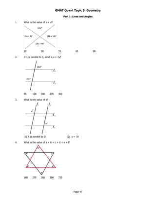 Page 47
GMAT Quant Topic 5: Geometry
Part 1: Lines and Angles
1. What is the value of a + b?
30 50 55 65 90
2. If l1 is parallel to l2, what is x + 2y?
90 120 180 270 360
3. What is the value of x?
(1) l1 is parallel to l2 (2) y = 70
4. What is the value of a + b + c + d + e + f?
180 270 300 360 720
 