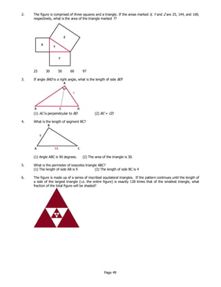 Page 49
2. The figure is comprised of three squares and a triangle. If the areas marked X, Y and Z are 25, 144, and 169,
respectively, what is the area of the triangle marked T?
25 30 50 60 97
3. If angle BAD is a right angle, what is the length of side BD?
(1) AC is perpendicular to BD (2) BC = CD
4. What is the length of segment BC?
(1) Angle ABC is 90 degrees. (2) The area of the triangle is 30.
5. What is the perimeter of isosceles triangle ABC?
(1) The length of side AB is 9 (2) The length of side BC is 4
6. The figure is made up of a series of inscribed equilateral triangles. If the pattern continues until the length of
a side of the largest triangle (i.e. the entire figure) is exactly 128 times that of the smallest triangle, what
fraction of the total figure will be shaded?
 