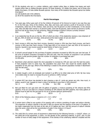 Page 5
32. Of the students who eat in a certain cafeteria, each student either likes or dislikes lima beans and each
student either likes or dislikes Brussels sprouts. Of these students, 2/3 dislike lima beans; and of those who
dislike lima beans, 3/5 also dislike Brussels sprouts. How many of the students like Brussels sprout but dislike
lima beans?
(1) 120 students eat in the cafeteria.
(2) 40 of the students like lima beans.
Part B: Percentages
1. Two years ago, Arthur gave each of his five children 20 percent of his fortune to invest in any way they saw
fit. In the first year, three of the children, Alice, Bob, and Carol, each earned a profit of 50 percent on their
investments, while two of the children, Dave and Errol, lost 40 percent on their investments. In the second
year, Alice and Bob each earned a 10 percent profit, Carol lost 60 percent, Dave earned 25 percent in profit,
and Errol lost all the money he had remaining. What percentage of Arthur's fortune currently remains?
93% 97% 100% 107% 120%
2. A car dealership has 40 cars on the lot, 30% of which are silver. If the dealership receives a new shipment of
80 cars, 40% of which are not silver, what percent of the total number of cars are silver?
35% 37.5% 45% 47.5% 50%
3. Paul's income is 40% less than Rex's income, Quentin's income is 20% less than Paul's income, and Sam's
income is 40% less than Paul's income. If Rex gave 60% of his income to Sam and 40% of his income to
Quentin, Quentin's new income would be what fraction of Sam's new income?
11/12 13/17 13/19 12/19 11/19
4. A school’s annual budget for the purchase of student computers increased by 60% this year over last year. If
the price of student computers increased by 20% this year, then the number of computers it can purchase
this year is what percent greater than the number of computers it purchased last year?
33.33%40% 42% 48% 60%
5. Boomtown urban planners expect the city’s population to increase by 10% per year over the next two years.
If that projection were to come true, the population two years from now would be exactly double the
population of one year ago. Which of the following is closest to the percent population increase in Boomtown
over the last year?
20% 40% 50% 65% 75%
6. A retailer bought a shirt at wholesale and marked it up 80% to its initial retail price of $45. By how many
more dollars does he need to increase the price to achieve a 100% markup?
1 2 3 4 5
7. A certain NYC taxi driver has decided to start charging a rate of r cents per person per mile. How much, in
dollars, would it cost 3 people to travel x miles if he decides to give them a 50% discount?
3xr / 2 3x / 200r 3r / 200x 3xr / 200 xr / 600
8. Bob just filled his car's gas tank with 20 gallons of gasohol, a mixture consisting of 5% ethanol and 95%
gasoline. If his car runs best on a mixture consisting of 10% ethanol and 90% gasoline, how many gallons of
ethanol must he add into the gas tank for his car to achieve optimum performance?
9/10 1 10/9 20/19 2
9. Which of the following values is closest to 1/3 + 0.4 + 65%?
1.1 1.2 1.3 1.4 1.5
10. A certain tank is filled to one quarter of its capacity with a mixture consisting of water and sodium chloride.
The proportion of sodium chloride in the tank is 40% by volume and the capacity of the tank is 24 gallons. If
the water evaporates from the tank at the rate of 0.5 gallons per hour, and the amount of sodium chloride
stays the same, what will be the concentration of water in the mixture in 2 hours?
43% 50% 52% 54% 56%
11. The useful life of a certain piece of equipment is determined by the following formula: u =(8d)/h2
, where u is
the useful life of the equipment, in years, d is the density of the underlying material, in g/cm3
, and h is the
number of hours of daily usage of the equipment. If the density of the underlying material is doubled and the
 