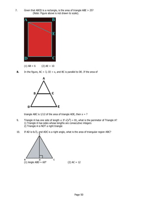 Page 50
7. Given that ABCD is a rectangle, is the area of triangle ABE > 25?
(Note: Figure above is not drawn to scale).
(1) AB = 6 (2) AE = 10
8. In the figure, AC = 3, CE = x, and BC is parallel to DE. If the area of
triangle ABC is 1/12 of the area of triangle ADE, then x = ?
9. Triangle A has one side of length x. If √(x8
) = 81, what is the perimeter of Triangle A?
1) Triangle A has sides whose lengths are consecutive integers
2) Triangle A is NOT a right triangle
10. If AD is 6√3, and ADC is a right angle, what is the area of triangular region ABC?
(1) Angle ABD = 60° (2) AC = 12
 