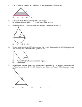 Page 51
11. If BE || CD, and BC = AB = 3, AE = 4 and CD = 10, what is the area of trapezoid BEDC?
12 18 24 30 48
12. If the length of side AB is 17, is triangle ABC a right triangle?
(1) The length of side BC is 144. (2) The length of side AC is 145.
13. In the figure, if point C is the center of the circle and DB = 7, what is the length of DE?
(1) x = 60° (2) DE || CA
14. The area of the right triangle ABC is 4 times greater than the area of the right triangle KLM. If the hypotenuse
KL is 10 inches, what is the length of the hypotenuse AB?
(1) Angles ABC and KLM are each equal to 55 degrees.
(2) LM is 6 inches.
15. In the diagram, triangle PQR has a right angle at Q and a perimeter of 60. Line segment QS is perpendicular
to PR and has a length of 12. PQ > QR. What is the ratio of the area of triangle PQS to the area of triangle
RQS?
3/2 7/4 15/8 16/9 2
 