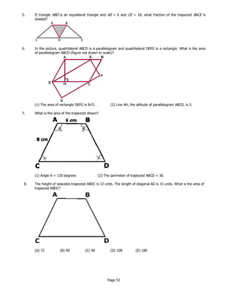 Page 53
5. If triangle ABD is an equilateral triangle and AB = 6 and CE = 18, what fraction of the trapezoid BACE is
shaded?
6. In the picture, quadrilateral ABCD is a parallelogram and quadrilateral DEFG is a rectangle. What is the area
of parallelogram ABCD (figure not drawn to scale)?
(1) The area of rectangle DEFG is 8√5. (2) Line AH, the altitude of parallelogram ABCD, is 5.
7. What is the area of the trapezoid shown?
(1) Angle A = 120 degrees (2) The perimeter of trapezoid ABCD = 36.
8. The height of isosceles trapezoid ABDC is 12 units. The length of diagonal AD is 15 units. What is the area of
trapezoid ABDC?
(A) 72 (B) 90 (C) 96 (D) 108 (E) 180
 