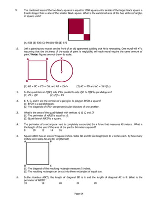 Page 54
9. The combined area of the two black squares is equal to 1000 square units. A side of the larger black square is
8 units longer than a side of the smaller black square. What is the combined area of the two white rectangles
in square units?
(A) 928 (B) 936 (C) 948 (D) 968 (E) 972
10. Jeff is painting two murals on the front of an old apartment building that he is renovating. One mural will XY).
Assuming that the thickness of the coats of paint is negligible; will each mural require the same amount of
paint? Note: Figures are not drawn to scale.
(1) AB = BC = CD = DA, and AB = XY√π (2) AC = BD and AC = XY√(2π)
11. In the quadrilateral PQRS, side PS is parallel to side QR. Is PQRS a parallelogram?
(1) PS = QR (2) PQ = RS
12. E, F, G, and H are the vertices of a polygon. Is polygon EFGH a square?
(1) EFGH is a parallelogram.
(2) The diagonals of EFGH are perpendicular bisectors of one another.
13. What is the area of the quadrilateral with vertices A, B, C, and D?
(1) The perimeter of ABCD is equal to 16.
(2) Quadrilateral ABCD is a square.
14. The perimeter of a rectangular yard is completely surrounded by a fence that measures 40 meters. What is
the length of the yard if the area of the yard is 64 meters squared?
8 10 12 14 16
15. Square ABCD has an area of 9 square inches. Sides AD and BC are lengthened to x inches each. By how many
inches were sides AD and BC lengthened?
(1) The diagonal of the resulting rectangle measures 5 inches.
(2) The resulting rectangle can be cut into three rectangles of equal size.
16. In the rhombus ABCD, the length of diagonal BD is 6 and the length of diagonal AC is 8. What is the
perimeter of ABCD?
10 14 20 24 28
 
