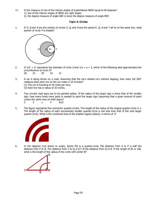 Page 55
17. Is the measure of one of the interior angles of quadrilateral ABCD equal to 60 degrees?
1). two of the interior angles of ABCD are right angles
2). the degree measure of angle ABC is twice the degree measure of angle BCD
Topic 4: Circles
1. If P, Q and R are the centers of circles P, Q, and R and the points P, Q, R and T all lie on the same line, what
portion of circle P is shaded?
2. If 1/a2
+ a2
represents the diameter of circle O and 1/a + a = 3, which of the following best approximates the
circumference of circle O?
28 22 20 16 12
3. A car is being driven on a road. Assuming that the car's wheels turn without slipping, how many full 360°
rotations does each tire on the car make in 10 minutes?
(1) The car is traveling at 50 miles per hour.
(2) Each tire has a radius of 20 inches.
4. Two circular road signs are to be painted yellow. If the radius of the larger sign is twice that of the smaller
sign, how many times more paint is needed to paint the larger sign (assuming that a given amount of paint
covers the same area on both signs)?
2 3 π 4 3π/2
5. The figure represents five concentric quarter-circles. The length of the radius of the largest quarter-circle is x.
The length of the radius of each successively smaller quarter-circle is one less than that of the next larger
quarter-circle. What is the combined area of the shaded regions (black), in terms of x?
6. In the diagram (not drawn to scale), Sector PQ is a quarter-circle. The distance from A to P is half the
distance from P to B. The distance from C to Q is 2/7 of the distance from Q to B. If the length of AC is 100,
what is the length of the radius of the circle with center B?
 