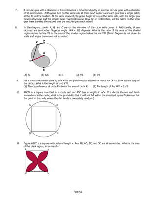 Page 56
7. A circular gear with a diameter of 24 centimeters is mounted directly on another circular gear with a diameter
of 96 centimeters. Both gears turn on the same axle at their exact centers and each gear has a single notch,
at the 12 o'clock position. At the same moment, the gears begin to turn at the same rate, with the larger gear
moving clockwise and the smaller gear counterclockwise. How far, in centimeters, will the notch on the larger
gear have traveled the second time the notches pass each other?
8. In the diagram, points A, B, and C are on the diameter of the circle with center B. Additionally, all arcs
pictured are semicircles. Suppose angle YXA = 105 degrees. What is the ratio of the area of the shaded
region above the line YB to the area of the shaded region below the line YB? (Note: Diagram is not drawn to
scale and angles drawn are not accurate.)
(A) ¾ (B) 5/6 (C) 1 (D) 7/5 (E) 9/7
9. For a circle with center point P, cord XY is the perpendicular bisector of radius AP (A is a point on the edge of
the circle). What is the length of cord XY?
(1) The circumference of circle P is twice the area of circle P. (2) The length of Arc XAY = 2π/3.
10. ABCD is a square inscribed in a circle and arc ADC has a length of π√x. If a dart is thrown and lands
somewhere in the circle, what is the probability that it will not fall within the inscribed square? (Assume that
the point in the circle where the dart lands is completely random.)
11. Figure ABCD is a square with sides of length x. Arcs AB, AD, BC, and DC are all semicircles. What is the area
of the black region, in terms of x?
 